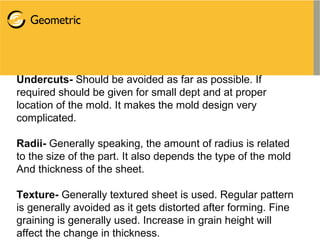 Undercuts- Should be avoided as far as possible. If
required should be given for small dept and at proper
location of the mold. It makes the mold design very
complicated.
Radii- Generally speaking, the amount of radius is related
to the size of the part. It also depends the type of the mold
And thickness of the sheet.
Texture- Generally textured sheet is used. Regular pattern
is generally avoided as it gets distorted after forming. Fine
graining is generally used. Increase in grain height will
affect the change in thickness.
 