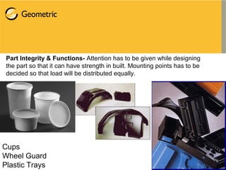 Part Integrity & Functions- Attention has to be given while designing
the part so that it can have strength in built. Mounting points has to be
decided so that load will be distributed equally.
Cups
Wheel Guard
Plastic Trays
 