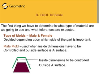 B. TOOL DESIGN
The first thing we have to determine is what type of material are
we going to use and what tolerances are expected.
Type of Molds – Male & Female
Decided depending upon which side of the part is important.
Male Mold –used when inside dimensions have to be
Controlled and outside surface is A surface.
Inside dimensions to be controlled
Outside A surface
 