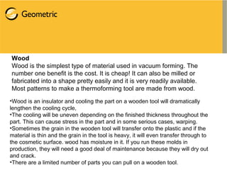 Wood
Wood is the simplest type of material used in vacuum forming. The
number one benefit is the cost. It is cheap! It can also be milled or
fabricated into a shape pretty easily and it is very readily available.
Most patterns to make a thermoforming tool are made from wood.
•Wood is an insulator and cooling the part on a wooden tool will dramatically
lengthen the cooling cycle,
•The cooling will be uneven depending on the finished thickness throughout the
part. This can cause stress in the part and in some serious cases, warping.
•Sometimes the grain in the wooden tool will transfer onto the plastic and if the
material is thin and the grain in the tool is heavy, it will even transfer through to
the cosmetic surface. wood has moisture in it. If you run these molds in
production, they will need a good deal of maintenance because they will dry out
and crack.
•There are a limited number of parts you can pull on a wooden tool.
 