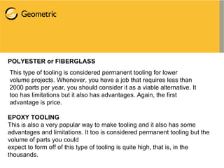 POLYESTER or FIBERGLASS
This type of tooling is considered permanent tooling for lower
volume projects. Whenever, you have a job that requires less than
2000 parts per year, you should consider it as a viable alternative. It
too has limitations but it also has advantages. Again, the first
advantage is price.
EPOXY TOOLING
This is also a very popular way to make tooling and it also has some
advantages and limitations. It too is considered permanent tooling but the
volume of parts you could
expect to form off of this type of tooling is quite high, that is, in the
thousands.
 