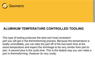 ALUMINUM TEMPERATURE CONTROLLED TOOLING
This type of tooling produces the best and most consistent
part you will get in the thermoforming process. Because the temperature is
totally controllable, you can take the part off of the tool each time at the
same temperature and expect the shrinkage to be very similar from part to
part. A second plus is the cycle time. This is the fastest way you can make a
part in thermoforming. However its very costly.
 