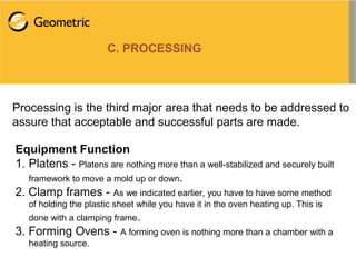 C. PROCESSING
Processing is the third major area that needs to be addressed to
assure that acceptable and successful parts are made.
Equipment Function
1. Platens - Platens are nothing more than a well-stabilized and securely built
framework to move a mold up or down.
2. Clamp frames - As we indicated earlier, you have to have some method
of holding the plastic sheet while you have it in the oven heating up. This is
done with a clamping frame.
3. Forming Ovens - A forming oven is nothing more than a chamber with a
heating source.
 