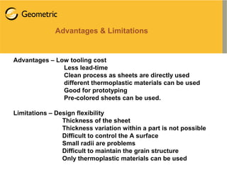 Advantages & Limitations
Advantages – Low tooling cost
Less lead-time
Clean process as sheets are directly used
different thermoplastic materials can be used
Good for prototyping
Pre-colored sheets can be used.
Limitations – Design flexibility
Thickness of the sheet
Thickness variation within a part is not possible
Difficult to control the A surface
Small radii are problems
Difficult to maintain the grain structure
Only thermoplastic materials can be used
 