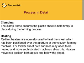 Process in Detail
Clamping
The clamp frame ensures the plastic sheet is held firmly in
place during the forming process.
Heating
Radiant heaters are normally used to heat the sheet which
has been positioned over the aperture of the vacuum forming
machine. For thicker sheet both surfaces may need to be
heated and more sophisticated machines allow this. Heaters
move into position both above and below the sheet.
 