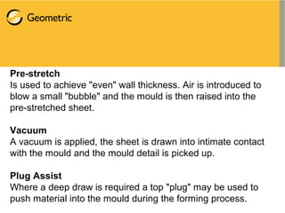 Pre-stretch
Is used to achieve "even" wall thickness. Air is introduced to
blow a small "bubble" and the mould is then raised into the
pre-stretched sheet.
Vacuum
A vacuum is applied, the sheet is drawn into intimate contact
with the mould and the mould detail is picked up.
Plug Assist
Where a deep draw is required a top "plug" may be used to
push material into the mould during the forming process.
 