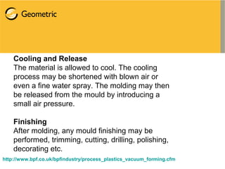 Cooling and Release
The material is allowed to cool. The cooling
process may be shortened with blown air or
even a fine water spray. The molding may then
be released from the mould by introducing a
small air pressure.
Finishing
After molding, any mould finishing may be
performed, trimming, cutting, drilling, polishing,
decorating etc.
http://www.bpf.co.uk/bpfindustry/process_plastics_vacuum_forming.cfm
 