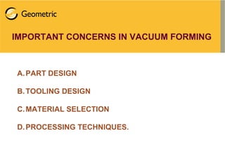IMPORTANT CONCERNS IN VACUUM FORMING
A.PART DESIGN
B.TOOLING DESIGN
C.MATERIAL SELECTION
D.PROCESSING TECHNIQUES.
 