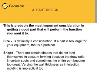 A. PART DESIGN
This is probably the most important consideration in
getting a good part that will perform the function
you want it to.
Size - is definitely a consideration. If a part is too large for
your equipment, that is a problem.
Shape - There are certain shapes that do not lend
themselves to vacuum forming because the draw ratio
in certain spots and sometimes the entire part become
too great. Varying the wall thickness as in injection
molding is impractical too.
 