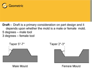 Draft - Draft is a primary consideration on part design and it
depends upon whether the mold is a male or female mold.
5 degrees – male tool
3 degrees – female tool
 