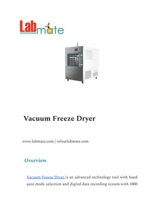 Vacuum Freeze Dryer
www.labmate.com | info@labmate.com
Overview
Vacuum Freeze Dryer is an advanced technology tool with hand
auto mode selection and digital data recording system with 1000
 