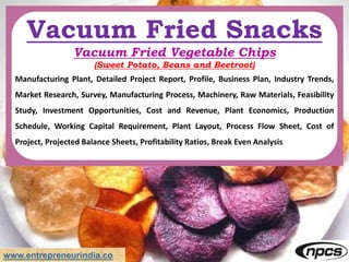 www.entrepreneurindia.co
Vacuum Fried Snacks
Vacuum Fried Vegetable Chips
(Sweet Potato, Beans and Beetroot)
Manufacturing Plant, Detailed Project Report, Profile, Business Plan, Industry Trends,
Market Research, Survey, Manufacturing Process, Machinery, Raw Materials, Feasibility
Study, Investment Opportunities, Cost and Revenue, Plant Economics, Production
Schedule, Working Capital Requirement, Plant Layout, Process Flow Sheet, Cost of
Project, Projected Balance Sheets, Profitability Ratios, Break Even Analysis
 