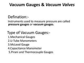 Vacuum Gauges & Vacuum Valves
Defination:-
Instruments used to measure pressure are called
pressure gauges or vacuum gauges.
Type of Vacuum Gauges:-
1.Mechanical Gauges
2.U-Tube Manometers
3.McLeod Gauge
4.Capacitance Manometer
5.Pirani and Thermocouple Gauges
 