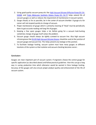 2. Using good quality vacuum pump oils like High Vacuum Silicone Diffusion Pump Oil: SV-
SIGMA and Triple Molecular Synthetic Rotary Pump Oil: SV-77 helps extend life of
vacuum gauges as well as reduces the requirement of maintenance in vacuum system.
3. Gauge should, as far as possible, be in the center of vacuum chamber. A gauge at a far
corner will not respond quickly to change of vacuum.
4. Proper maintenance of gauge which is primarily cleaning of ‘Head’ must be periodically
done to get accurate reading and long life of gauges.
5. Keeping a few spare gauges helps a lot. Before going for a vacuum leak-hunting
sometimes change of gauge itself solves the problem.
6. Vacuum gauge should always be tightly screwed to vacuum line. Also high vacuum
silicone grease like SV-G9 High Vacuum Silicone Grease should be used at the junction of
vacuum gauge and vacuum line. This helps prevent any leakage at the junction.
7. To facilitate leakage hunting, vacuum system must have many gauges at different
locations of the system so that isolation and vacuum checking becomes easier.
Conclusion:-
Gauges are most important part of vacuum system. If engineers choose the correct gauge for
specific application (as described above) and follow practical guidelines then this can go a long
way in saving production time which otherwise would be wasted in false leakage hunting.
Accuracy of the gauges will also ensure proper product quality and enhancement of the life of
vacuum system.
 