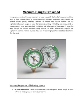 Vacuum Gauges Explained
In any vacuum system it is most important to know accurately the level of vacuum on real time
basis as even a minor change in vacuum can result in process parameters going haywire and
product quality getting adversely affected. In modern day vacuum systems we use
sophisticated vacuum gauges to know the vacuum accurately. In this blog post various kinds of
vacuum gauges have been described. Limitations and advantages of these gauges have also
been brought out so that engineers using vacuum can select appropriate gauge for the
application. Various practical aspects about use of vacuum gauges have also been detailed in
this blog post.
Vacuum Gauges are of following types:-
1. U Tube Manometer: - This is the most basic vacuum gauge where height of liquid
column of mercury is used to measure vacuum.
 