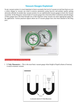 Vacuum Gauges Explained
In any vacuum system it is most important to know accurately the level of vacuum on real time basis as even
a minor change in vacuum can result in process parameters going haywire and product quality getting
adversely affected. In modern day vacuum systems we use sophisticated vacuum gauges to know the vacuum
accurately. In this blog post various kinds of vacuum gauges have been described. Limitations and advantages
of these gauges have also been brought out so that engineers using vacuum can select appropriate gauge for
the application. Various practical aspects about use of vacuum gauges have also been detailed in this blog
post.
Vacuum Gauges are of following types:-
1. U Tube Manometer: – This is the most basic vacuum gauge where height of liquid column of mercury
is used to measure vacuum.
 