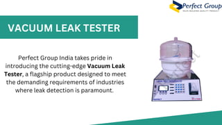 VACUUM LEAK TESTER
Perfect Group India takes pride in
introducing the cutting-edge Vacuum Leak
Tester, a flagship product designed to meet
the demanding requirements of industries
where leak detection is paramount.
 