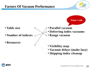 10Copyright©2018 NTT Corp. All Rights Reserved.
• Table size
• Number of indexes
• Resources
Factors Of Vacuum Performance
• Parallel vacuum
• Deferring index vacuums
• Range vacuum
• Visibility map
• Vacuum delays (make lazy)
• Skipping index cleanup
Today’s talk
 