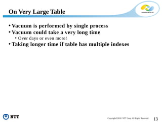13Copyright©2018 NTT Corp. All Rights Reserved.
• Vacuum is performed by single process
• Vacuum could take a very long time
• Over days or even more!
• Taking longer time if table has multiple indexes
On Very Large Table
 
