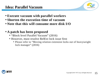 15Copyright©2018 NTT Corp. All Rights Reserved.
• Execute vacuum with parallel workers
• Shorten the execution time of vacuum
• Note that this will consume more disk I/O
• A patch has been proposed
• “Block level Parallel Vacuum” (2016)
• However, must resolve RelExt lock issue first
• Please refer to “Moving relation extension locks out of heavyweight
lock manager” (2016)
Idea: Parallel Vacuum
 