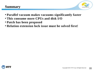 18Copyright©2018 NTT Corp. All Rights Reserved.
• Parallel vacuum makes vacuums significantly faster
• This consume more CPUs and disk I/O
• Patch has been proposed
• Relation extension lock issue must be solved first!
Summary
 