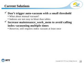 22Copyright©2018 NTT Corp. All Rights Reserved.
 Don’t trigger auto-vacuum with a small threshold
• What about manual vacuum?
• Indexes are not easy to bloat than tables
 Increase maintenance_work_mem to avoid calling
index vacuuming multiple times
• However, still requires index vacuum at least once
Current Solutions
 