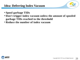 23Copyright©2018 NTT Corp. All Rights Reserved.
• Spool garbage TIDs
• Don't trigger index vacuum unless the amount of spooled
garbage TIDs reached to the threshold
• Reduce the number of index vacuum
Idea: Deferring Index Vacuum
 
