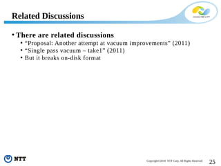 25Copyright©2018 NTT Corp. All Rights Reserved.
• There are related discussions
• “Proposal: Another attempt at vacuum improvements” (2011)
• “Single pass vacuum – take1” (2011)
• But it breaks on-disk format
Related Discussions
 