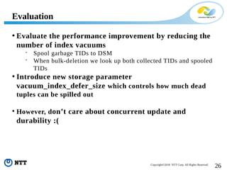 26Copyright©2018 NTT Corp. All Rights Reserved.
• Evaluate the performance improvement by reducing the
number of index vacuums
 Spool garbage TIDs to DSM
 When bulk-deletion we look up both collected TIDs and spooled
TIDs
• Introduce new storage parameter
vacuum_index_defer_size which controls how much dead
tuples can be spilled out
• However, don’t care about concurrent update and
durability :(
Evaluation
 