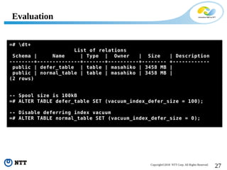 27Copyright©2018 NTT Corp. All Rights Reserved.
=# dt+
List of relations
Schema | Name | Type | Owner | Size | Description
--------+--------------+-------+----------+-------- +------------
public | defer_table | table | masahiko | 3458 MB |
public | normal_table | table | masahiko | 3458 MB |
(2 rows)
-- Spool size is 100kB
=# ALTER TABLE defer_table SET (vacuum_index_defer_size = 100);
-- Disable deferring index vacuum
=# ALTER TABLE normal_table SET (vacuum_index_defer_size = 0);
Evaluation
 