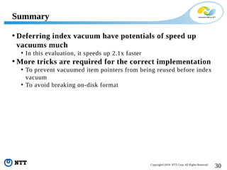 30Copyright©2018 NTT Corp. All Rights Reserved.
• Deferring index vacuum have potentials of speed up
vacuums much
• In this evaluation, it speeds up 2.1x faster
• More tricks are required for the correct implementation
• To prevent vacuumed item pointers from being reused before index
vacuum
• To avoid breaking on-disk format
Summary
 