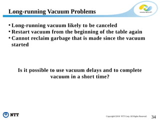 34Copyright©2018 NTT Corp. All Rights Reserved.
• Long-running vacuum likely to be canceled
• Restart vacuum from the beginning of the table again
• Cannot reclaim garbage that is made since the vacuum
started
Is it possible to use vacuum delays and to complete
vacuum in a short time?
Long-running Vacuum Problems
 