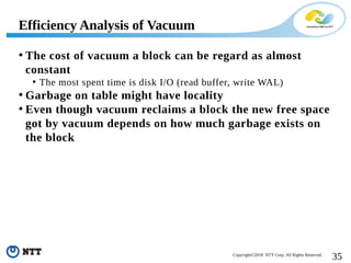35Copyright©2018 NTT Corp. All Rights Reserved.
• The cost of vacuum a block can be regard as almost
constant
• The most spent time is disk I/O (read buffer, write WAL)
• Garbage on table might have locality
• Even though vacuum reclaims a block the new free space
got by vacuum depends on how much garbage exists on
the block
Efficiency Analysis of Vacuum
 