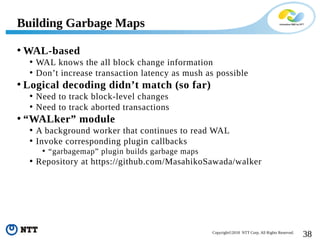 38Copyright©2018 NTT Corp. All Rights Reserved.
• WAL-based
• WAL knows the all block change information
• Don’t increase transaction latency as mush as possible
• Logical decoding didn’t match (so far)
• Need to track block-level changes
• Need to track aborted transactions
• “WALker” module
• A background worker that continues to read WAL
• Invoke corresponding plugin callbacks
• “garbagemap” plugin builds garbage maps
• Repository at https://github.com/MasahikoSawada/walker
Building Garbage Maps
 