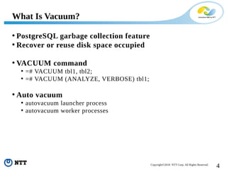 4Copyright©2018 NTT Corp. All Rights Reserved.
• PostgreSQL garbage collection feature
• Recover or reuse disk space occupied
• VACUUM command
• =# VACUUM tbl1, tbl2;
• =# VACUUM (ANALYZE, VERBOSE) tbl1;
• Auto vacuum
• autovacuum launcher process
• autovacuum worker processes
What Is Vacuum?
 