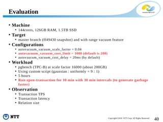 40Copyright©2018 NTT Corp. All Rights Reserved.
• Machine
• 144cores, 126GB RAM, 1.5TB SSD
• Target
• master branch (ff49430 snapshot) and with range vacuum feature
• Configurations
• autovacuum_vacuum_scale_factor = 0.04
• autovacuum_vacuum_cost_limit = 1000 (default is 200)
• autovaucum_vacuum_cost_delay = 20ms (by default)
• Workload
• pgbench (TPC-B) at scale factor 16000 (about 200GB)
• Using custom script (gaussian : uniformly = 9 : 1)
• 5 hours
• Run open-transaction for 10 min with 30 min intervals (to generate garbage
faster)
• Observation
• Transaction TPS
• Transaction latency
• Relation size
Evaluation
 