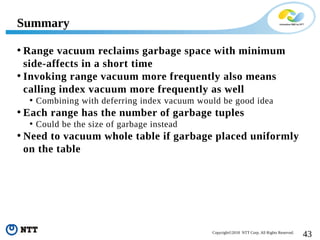 43Copyright©2018 NTT Corp. All Rights Reserved.
• Range vacuum reclaims garbage space with minimum
side-affects in a short time
• Invoking range vacuum more frequently also means
calling index vacuum more frequently as well
• Combining with deferring index vacuum would be good idea
• Each range has the number of garbage tuples
• Could be the size of garbage instead
• Need to vacuum whole table if garbage placed uniformly
on the table
Summary
 