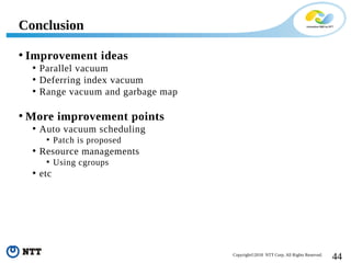 44Copyright©2018 NTT Corp. All Rights Reserved.
• Improvement ideas
• Parallel vacuum
• Deferring index vacuum
• Range vacuum and garbage map
• More improvement points
• Auto vacuum scheduling
• Patch is proposed
• Resource managements
• Using cgroups
• etc
Conclusion
 