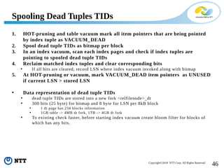 46Copyright©2018 NTT Corp. All Rights Reserved.
1. HOT-pruning and table vacuum mark all item pointers that are being pointed
by index tuple as VACUUM_DEAD
2. Spool dead tuple TIDs as bitmap per block
3. In an index vacuum, scan each index pages and check if index tuples are
pointing to spooled dead tuple TIDs
4. Reclaim matched index tuples and clear corresponding bits
• If all bits are cleared, record LSN where index vacuum invoked along with bitmap
5. At HOT-pruning or vacuum, mark VACUUM_DEAD item pointers as UNUSED
if current LSN > stored LSN
• Data representation of dead tuple TIDs
• dead tuple TIDs are stored into a new fork <relfilenode>_dt
• 300 bits (25 byte) for bitmap and 8 byte for LSN per 8kB block
• 1 dt page has 234 blocks information
• 1GB table -> 4MB dt fork, 1TB -> 4GB dt fork
• To existing check faster, before starting index vacuum create bloom filter for blocks of
which has any bits.
Spooling Dead Tuples TIDs
 