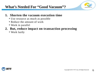 6Copyright©2018 NTT Corp. All Rights Reserved.
1. Shorten the vacuum execution time
• Use resource as much as possible
• Reduce the amount of work
• Work in parallel
2. But, reduce impact on transaction processing
• Work lazily
What’s Needed For “Good Vacuum”?
 