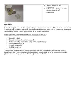 6. Will not be runny at high
temperatures.
7. Will not form solid deposits on the
vacuum system in low
temperatures.
Conclusion-
In today’s competitive scenario it is important that production costs are optimized. Most of the times we are not
at liberty to buy exorbitantly priced oils from equipment manufacturer; neither can we keep a huge inventory of
vacuum oil just because it is not easily available in the country of operation.
Supervac therefore came up with manufacture of vacuum oils that are-
 Reasonably priced
 Excellent substitutes for costly vacuum oils
 World class quality manufactured using cutting edge technology
 Have very long service life
 Delivered immediately
 Available world over
Although effort has been made to indicate equivalents of all well known brands of vacuum oils available
internationally but if you find vacuum oil required by you is not available in the list mentioned above then
please write to us with specifications. We will help you find a substitute.
 