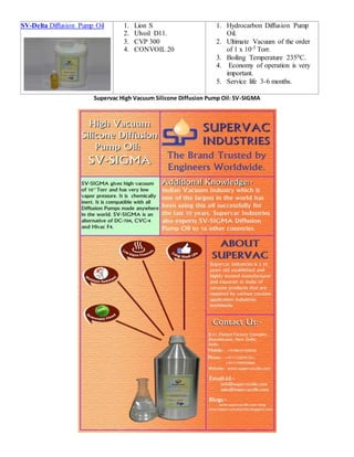 SV-Delta Diffusion Pump Oil 1. Lion S
2. Ulvoil D11.
3. CVP 300
4. CONVOIL 20
1. Hydrocarbon Diffusion Pump
Oil.
2. Ultimate Vacuum of the order
of 1 x 10-5 Torr.
3. Boiling Temperature 2350C.
4. Economy of operation is very
important.
5. Service life 3-6 months.
Supervac High Vacuum Silicone Diffusion Pump Oil: SV-SIGMA
 