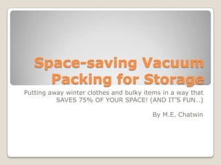 Space-saving Vacuum
Packing for Storage
Putting away winter clothes and bulky items in a way that
SAVES 75% OF YOUR SPACE! (AND IT’S FUN…)
By M.E. Chatwin
 