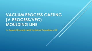 VACUUM PROCESS CASTING
(V-PROCESS/VPC)
MOULDING LINE
By General Dynamic Multi Technical Consultancy LLP
 