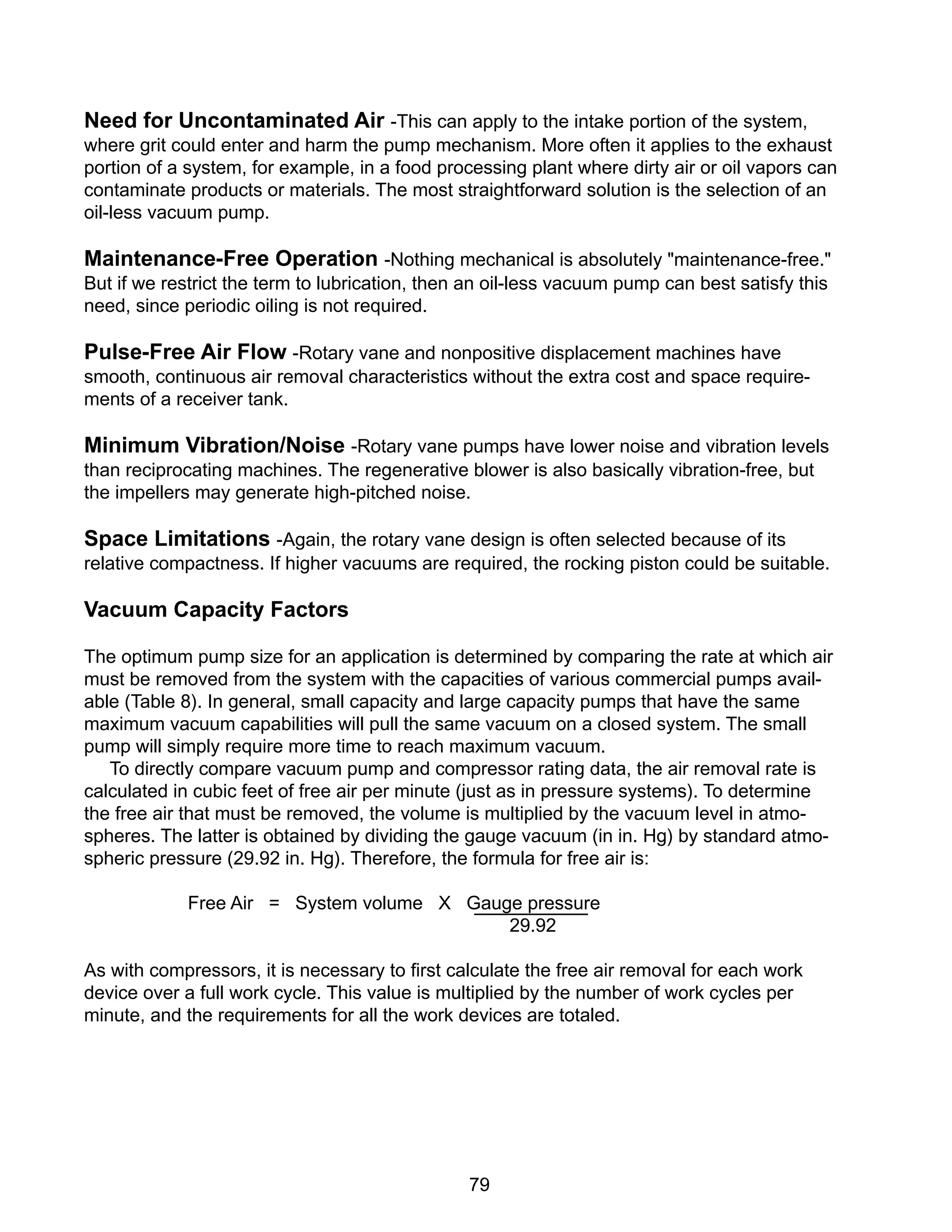 79
Need for Uncontaminated Air -This can apply to the intake portion of the system,
where grit could enter and harm the pump mechanism. More often it applies to the exhaust
portion of a system, for example, in a food processing plant where dirty air or oil vapors can
contaminate products or materials. The most straightforward solution is the selection of an
oil-less vacuum pump.
Maintenance-Free Operation -Nothing mechanical is absolutely "maintenance-free."
But if we restrict the term to lubrication, then an oil-less vacuum pump can best satisfy this
need, since periodic oiling is not required.
Pulse-Free Air Flow -Rotary vane and nonpositive displacement machines have
smooth, continuous air removal characteristics without the extra cost and space require-
ments of a receiver tank.
Minimum Vibration/Noise -Rotary vane pumps have lower noise and vibration levels
than reciprocating machines. The regenerative blower is also basically vibration-free, but
the impellers may generate high-pitched noise.
Space Limitations -Again, the rotary vane design is often selected because of its
relative compactness. If higher vacuums are required, the rocking piston could be suitable.
Vacuum Capacity Factors
The optimum pump size for an application is determined by comparing the rate at which air
must be removed from the system with the capacities of various commercial pumps avail-
able (Table 8). In general, small capacity and large capacity pumps that have the same
maximum vacuum capabilities will pull the same vacuum on a closed system. The small
pump will simply require more time to reach maximum vacuum.
To directly compare vacuum pump and compressor rating data, the air removal rate is
calculated in cubic feet of free air per minute (just as in pressure systems). To determine
the free air that must be removed, the volume is multiplied by the vacuum level in atmo-
spheres. The latter is obtained by dividing the gauge vacuum (in in. Hg) by standard atmo-
spheric pressure (29.92 in. Hg). Therefore, the formula for free air is:
Free Air = System volume X Gauge pressure
29.92
As with compressors, it is necessary to first calculate the free air removal for each work
device over a full work cycle. This value is multiplied by the number of work cycles per
minute, and the requirements for all the work devices are totaled.
 