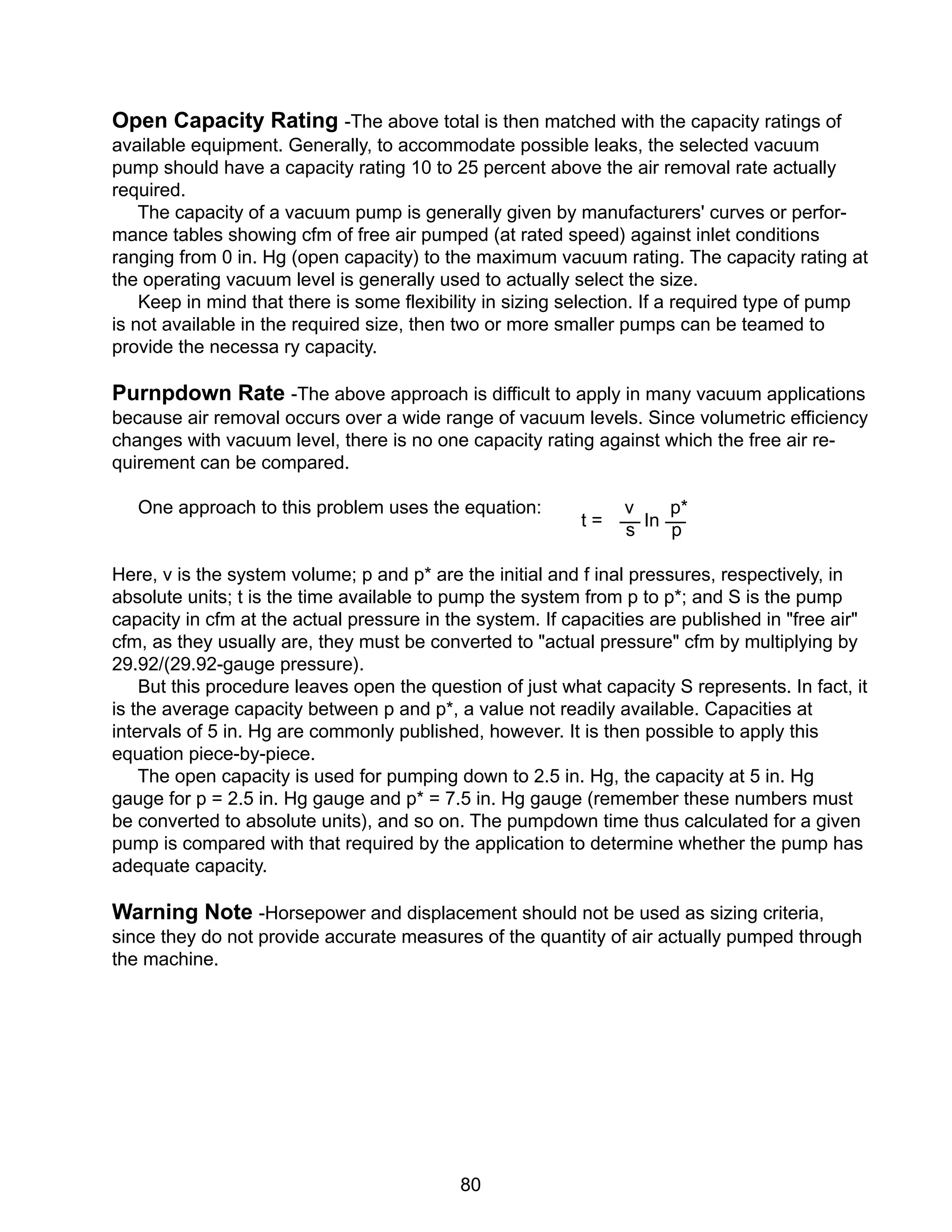 80
Open Capacity Rating -The above total is then matched with the capacity ratings of
available equipment. Generally, to accommodate possible leaks, the selected vacuum
pump should have a capacity rating 10 to 25 percent above the air removal rate actually
required.
The capacity of a vacuum pump is generally given by manufacturers' curves or perfor-
mance tables showing cfm of free air pumped (at rated speed) against inlet conditions
ranging from 0 in. Hg (open capacity) to the maximum vacuum rating. The capacity rating at
the operating vacuum level is generally used to actually select the size.
Keep in mind that there is some flexibility in sizing selection. If a required type of pump
is not available in the required size, then two or more smaller pumps can be teamed to
provide the necessa ry capacity.
Purnpdown Rate -The above approach is difficult to apply in many vacuum applications
because air removal occurs over a wide range of vacuum levels. Since volumetric efficiency
changes with vacuum level, there is no one capacity rating against which the free air re-
quirement can be compared.
One approach to this problem uses the equation: v p*
s p
Here, v is the system volume; p and p* are the initial and f inal pressures, respectively, in
absolute units; t is the time available to pump the system from p to p*; and S is the pump
capacity in cfm at the actual pressure in the system. If capacities are published in "free air"
cfm, as they usually are, they must be converted to "actual pressure" cfm by multiplying by
29.92/(29.92-gauge pressure).
But this procedure leaves open the question of just what capacity S represents. In fact, it
is the average capacity between p and p*, a value not readily available. Capacities at
intervals of 5 in. Hg are commonly published, however. It is then possible to apply this
equation piece-by-piece.
The open capacity is used for pumping down to 2.5 in. Hg, the capacity at 5 in. Hg
gauge for p = 2.5 in. Hg gauge and p* = 7.5 in. Hg gauge (remember these numbers must
be converted to absolute units), and so on. The pumpdown time thus calculated for a given
pump is compared with that required by the application to determine whether the pump has
adequate capacity.
Warning Note -Horsepower and displacement should not be used as sizing criteria,
since they do not provide accurate measures of the quantity of air actually pumped through
the machine.
t = In
 