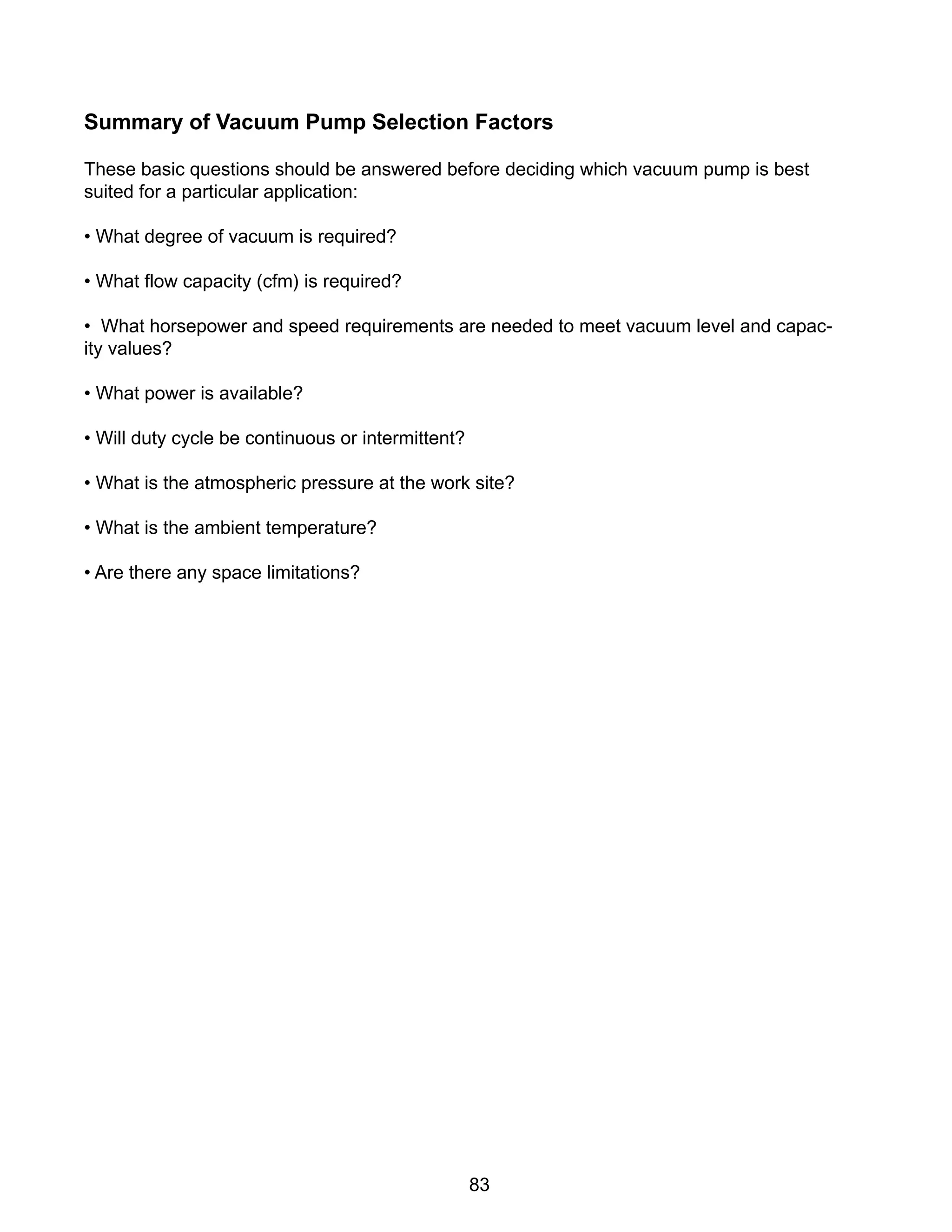 83
Summary of Vacuum Pump Selection Factors
These basic questions should be answered before deciding which vacuum pump is best
suited for a particular application:
• What degree of vacuum is required?
• What flow capacity (cfm) is required?
• What horsepower and speed requirements are needed to meet vacuum level and capac-
ity values?
• What power is available?
• Will duty cycle be continuous or intermittent?
• What is the atmospheric pressure at the work site?
• What is the ambient temperature?
• Are there any space limitations?
 