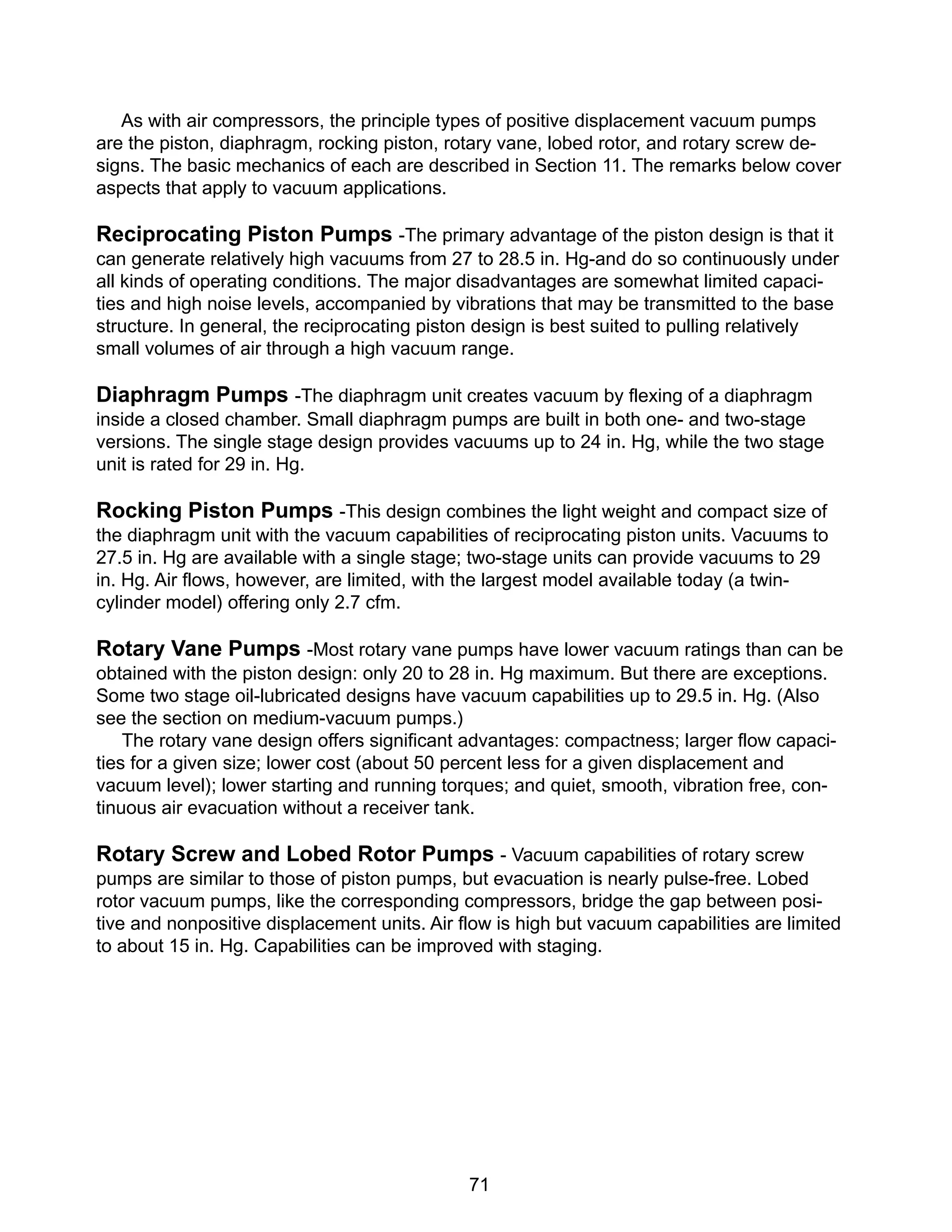 71
As with air compressors, the principle types of positive displacement vacuum pumps
are the piston, diaphragm, rocking piston, rotary vane, lobed rotor, and rotary screw de-
signs. The basic mechanics of each are described in Section 11. The remarks below cover
aspects that apply to vacuum applications.
Reciprocating Piston Pumps -The primary advantage of the piston design is that it
can generate relatively high vacuums from 27 to 28.5 in. Hg-and do so continuously under
all kinds of operating conditions. The major disadvantages are somewhat limited capaci-
ties and high noise levels, accompanied by vibrations that may be transmitted to the base
structure. In general, the reciprocating piston design is best suited to pulling relatively
small volumes of air through a high vacuum range.
Diaphragm Pumps -The diaphragm unit creates vacuum by flexing of a diaphragm
inside a closed chamber. Small diaphragm pumps are built in both one- and two-stage
versions. The single stage design provides vacuums up to 24 in. Hg, while the two stage
unit is rated for 29 in. Hg.
Rocking Piston Pumps -This design combines the light weight and compact size of
the diaphragm unit with the vacuum capabilities of reciprocating piston units. Vacuums to
27.5 in. Hg are available with a single stage; two-stage units can provide vacuums to 29
in. Hg. Air flows, however, are limited, with the largest model available today (a twin-
cylinder model) offering only 2.7 cfm.
Rotary Vane Pumps -Most rotary vane pumps have lower vacuum ratings than can be
obtained with the piston design: only 20 to 28 in. Hg maximum. But there are exceptions.
Some two stage oil-lubricated designs have vacuum capabilities up to 29.5 in. Hg. (Also
see the section on medium-vacuum pumps.)
The rotary vane design offers significant advantages: compactness; larger flow capaci-
ties for a given size; lower cost (about 50 percent less for a given displacement and
vacuum level); lower starting and running torques; and quiet, smooth, vibration free, con-
tinuous air evacuation without a receiver tank.
Rotary Screw and Lobed Rotor Pumps - Vacuum capabilities of rotary screw
pumps are similar to those of piston pumps, but evacuation is nearly pulse-free. Lobed
rotor vacuum pumps, like the corresponding compressors, bridge the gap between posi-
tive and nonpositive displacement units. Air flow is high but vacuum capabilities are limited
to about 15 in. Hg. Capabilities can be improved with staging.
 