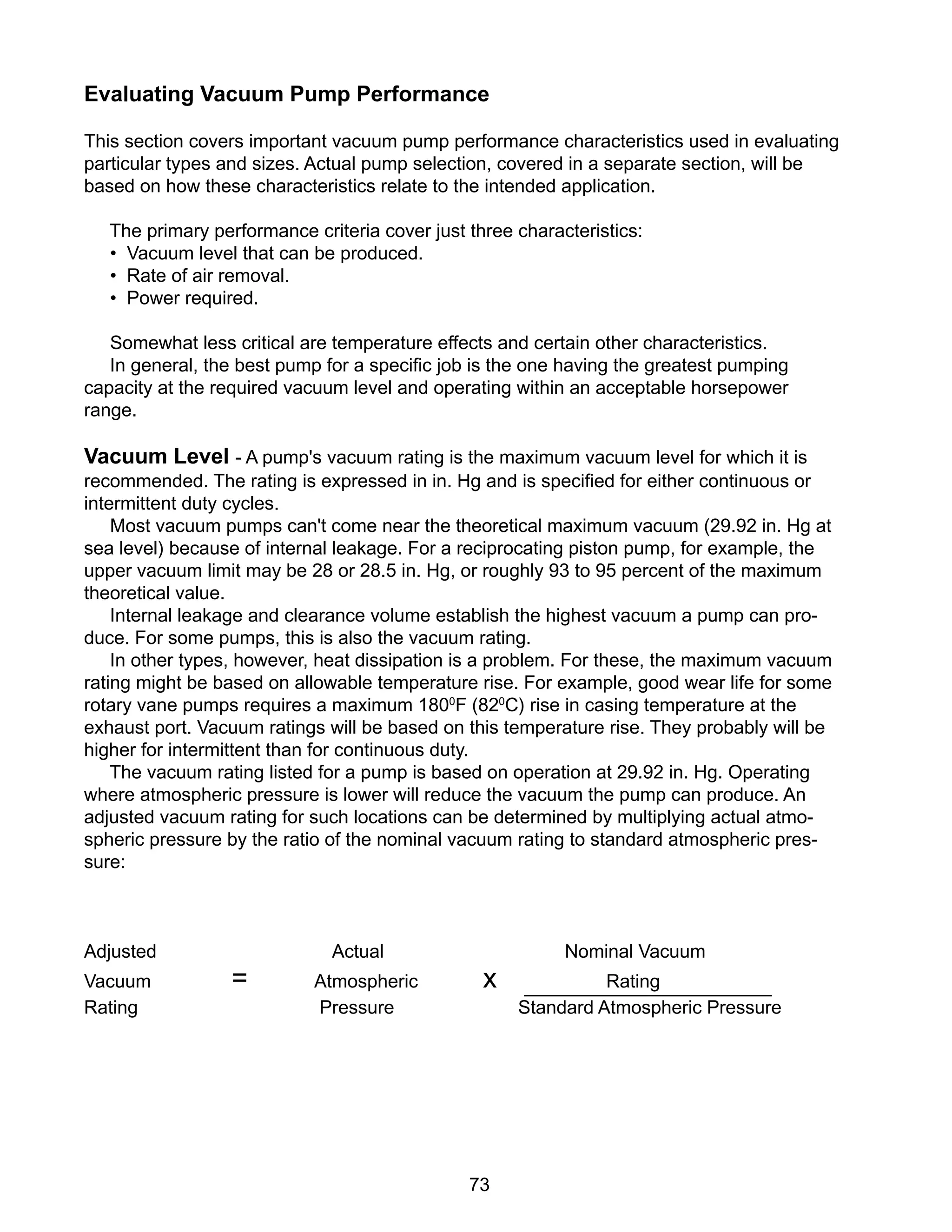 73
Evaluating Vacuum Pump Performance
This section covers important vacuum pump performance characteristics used in evaluating
particular types and sizes. Actual pump selection, covered in a separate section, will be
based on how these characteristics relate to the intended application.
The primary performance criteria cover just three characteristics:
• Vacuum level that can be produced.
• Rate of air removal.
• Power required.
Somewhat less critical are temperature effects and certain other characteristics.
In general, the best pump for a specific job is the one having the greatest pumping
capacity at the required vacuum level and operating within an acceptable horsepower
range.
Vacuum Level - A pump's vacuum rating is the maximum vacuum level for which it is
recommended. The rating is expressed in in. Hg and is specified for either continuous or
intermittent duty cycles.
Most vacuum pumps can't come near the theoretical maximum vacuum (29.92 in. Hg at
sea level) because of internal leakage. For a reciprocating piston pump, for example, the
upper vacuum limit may be 28 or 28.5 in. Hg, or roughly 93 to 95 percent of the maximum
theoretical value.
Internal leakage and clearance volume establish the highest vacuum a pump can pro-
duce. For some pumps, this is also the vacuum rating.
In other types, however, heat dissipation is a problem. For these, the maximum vacuum
rating might be based on allowable temperature rise. For example, good wear life for some
rotary vane pumps requires a maximum 1800
F (820
C) rise in casing temperature at the
exhaust port. Vacuum ratings will be based on this temperature rise. They probably will be
higher for intermittent than for continuous duty.
The vacuum rating listed for a pump is based on operation at 29.92 in. Hg. Operating
where atmospheric pressure is lower will reduce the vacuum the pump can produce. An
adjusted vacuum rating for such locations can be determined by multiplying actual atmo-
spheric pressure by the ratio of the nominal vacuum rating to standard atmospheric pres-
sure:
Adjusted Actual Nominal Vacuum
Vacuum = Atmospheric x Rating
Rating Pressure Standard Atmospheric Pressure
 