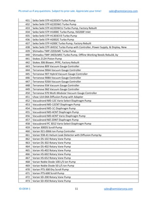 Pls email us if any questions. Subject to prior sale. Appreciate your time!            sales@semistarcorp.com  
 ID‐OEM‐1                                                                      11                                         sales@semistarcorp.com 
 
431  Seiko Seiki STP‐A2203CV Turbo Pump 
432  Seiko Seiki STP‐A2203W1 Turbo Pump 
433  Seiko Seiki STP‐A2203W1U Turbo Pump, Factory Rebuilt 
434  Seiko Seiki STP‐H1000C Turbo Pump, ISO200F Inlet 
435  Seiko Seiki STP‐H1303CV3 Turbo Pump 
436  Seiko Seiki STP‐H2002C Turbo Pump 
437  Seiko Seiki STP‐H200C Turbo Pump, Factory Rebuilt 
438  Seiko Seiki STP‐iX455C Turbo Pump with Controller, Power Supply, & Display, New 
439  Shimadzu TMP‐2203LMC Turbo Pump 
440  Shimadzu TMP‐3403LMEC Turbo Pump, Offline Working Needs Rebuild, by  
441  Stokes 212H Piston Pump 
442  Stokes 306 Blower, PFPE, Factory Rebuilt 
443  Terranova 809 Vacuum Gauge Controller 
444  Terranova 906A Vacuum Gauge Controller 
445  Terranova 907 Hybrid Vacuum Gauge Controller 
446  Terranova 908A Vacuum Gauge Controller 
447  Terranova 926A Vacuum Gauge Controller 
448  Terranova 934 Vacuum Gauge Controller 
449  Terranova 960 Vacuum Gauge Controller 
450  Terranova 970 Multi‐Modular Vacuum Gauge Controller 
451  Ulvac ULK‐04A Diffusion Pump with Adapter 
452  Vacuubrand MD‐12C Vario Select Diaphragm Pump 
453  Vacuubrand MD‐12CNT Diaphragm Pump 
454  Vacuubrand MD‐1C Diaphragm Pump 
455  Vacuubrand MD‐4CNT Diaphragm Pump 
456  Vacuubrand MD‐4CNT Vario Diaphragm Pump 
457  Vacuubrand MZ‐2DNT Diaphragm Pump 
458  Vacuubrand PC 3012 Vario Select Diaphragm Pump 
459  Varian 300DS Scroll Pump 
460  Varian 921‐0066 Ion Pump Controller 
461  Varian 938‐41 Helium Leak Detector with Diffusion Pump by  
462  Varian DS‐102 Rotary Vane Pump 
463  Varian DS‐302 Rotary Vane Pump 
464  Varian DS‐402 Rotary Vane Pump 
465  Varian HS‐402 Rotary Vane Pump 
466  Varian HS‐602 Rotary Vane Pump 
467  Varian HS‐652 Rotary Vane Pump 
468  Varian Noble Diode 100 L/S Ion Pump 
469  Varian Noble Diode 50 L/S Ion Pump 
470  Varian PTS‐300 Dry Scroll Pump 
471  Varian PTS‐600 Scroll Pump 
472  Varian SD‐200 Rotary Vane Pump 
473  Varian SD‐450 Rotary Vane Pump 
 